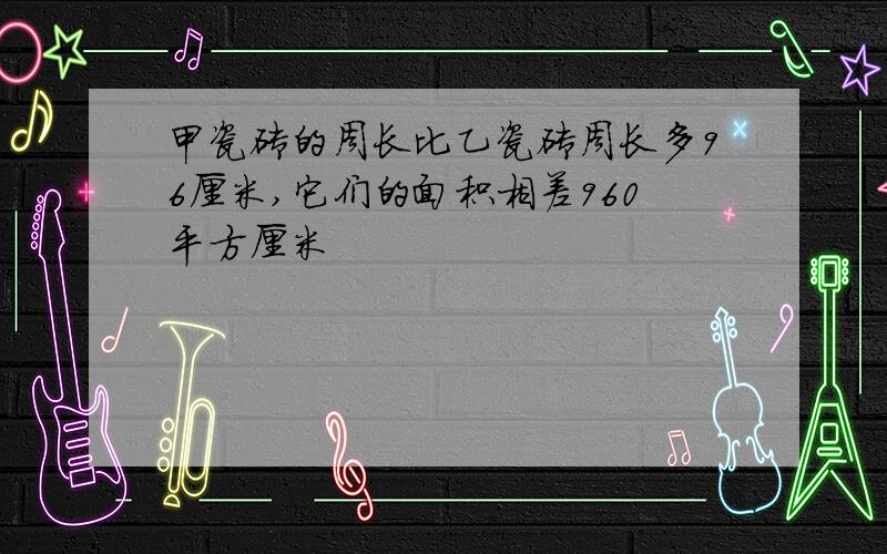 甲瓷砖的周长比乙瓷砖周长多96厘米,它们的面积相差960平方厘米