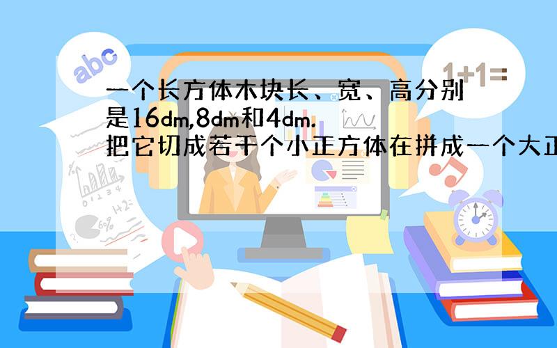 一个长方体木块长、宽、高分别是16dm,8dm和4dm.把它切成若干个小正方体在拼成一个大正方体,这个大正方体的表面积多