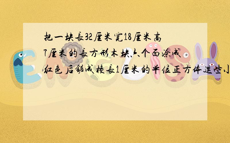 把一块长32厘米宽18厘米高7厘米的长方形木块六个面涂成红色后锯成棱长1厘米的单位正方体这些小正方体中三个面涂成红色有几