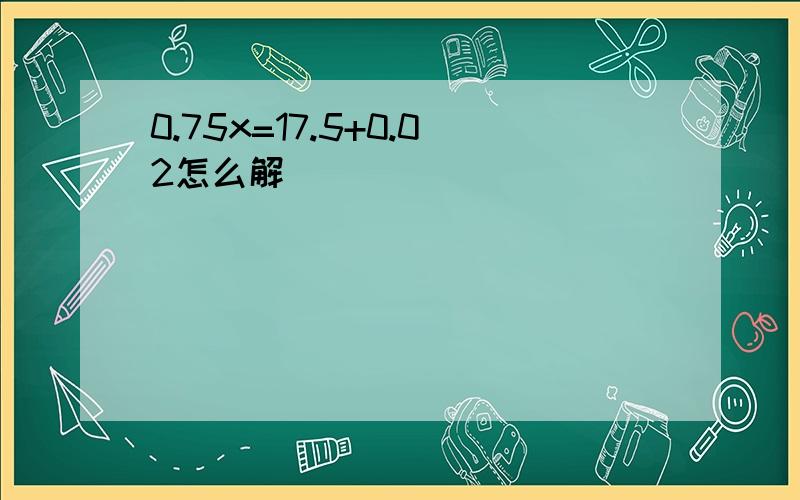 0.75x=17.5+0.02怎么解