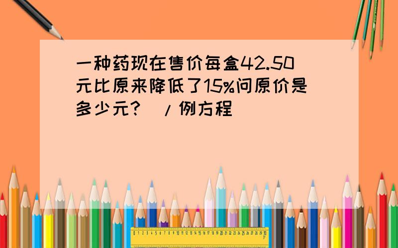 一种药现在售价每盒42.50元比原来降低了15%问原价是多少元?(/例方程)