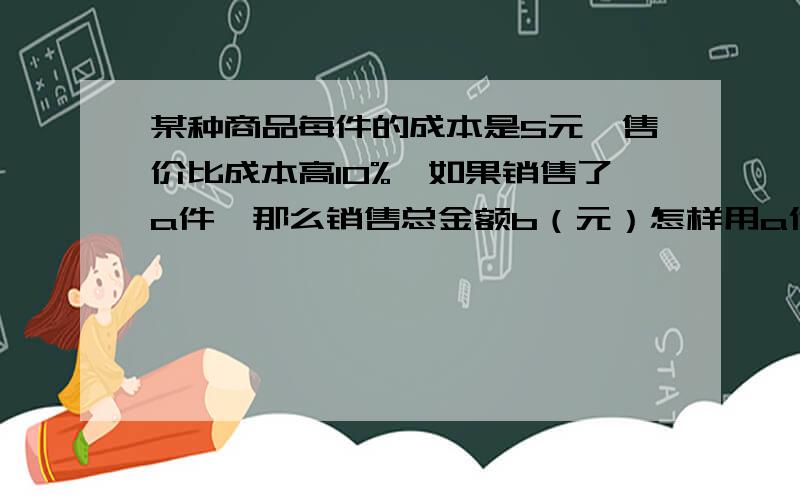 某种商品每件的成本是5元,售价比成本高10%,如果销售了a件,那么销售总金额b（元）怎样用a代数式表示?