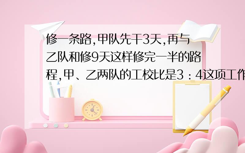 修一条路,甲队先干3天,再与乙队和修9天这样修完一半的路程,甲、乙两队的工校比是3：4这项工作让乙单独干