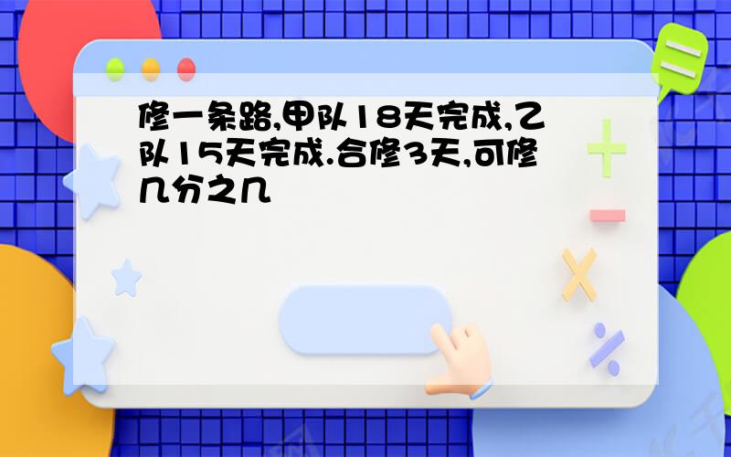 修一条路,甲队18天完成,乙队15天完成.合修3天,可修几分之几