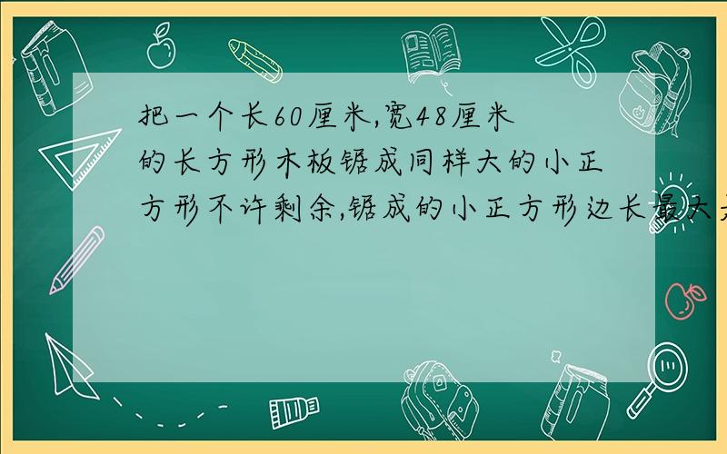 把一个长60厘米,宽48厘米的长方形木板锯成同样大的小正方形不许剩余,锯成的小正方形边长最大是多少厘米