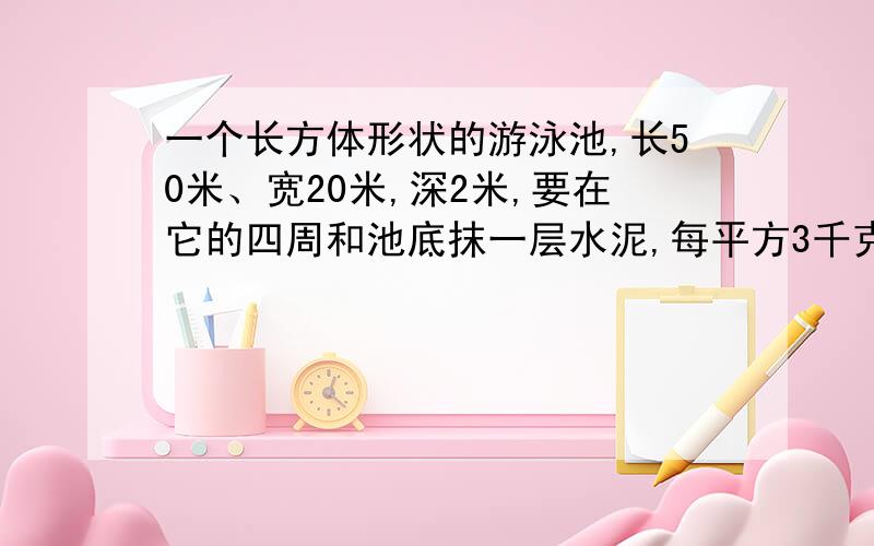 一个长方体形状的游泳池,长50米、宽20米,深2米,要在它的四周和池底抹一层水泥,每平方3千克水泥