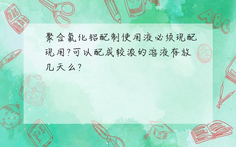 聚合氯化铝配制使用液必须现配现用?可以配成较浓的溶液存放几天么?