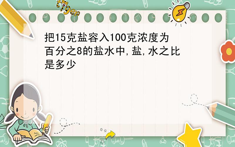 把15克盐容入100克浓度为百分之8的盐水中,盐,水之比是多少