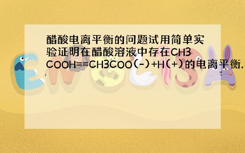 醋酸电离平衡的问题试用简单实验证明在醋酸溶液中存在CH3COOH==CH3COO(-)+H(+)的电离平衡.(括号里的符