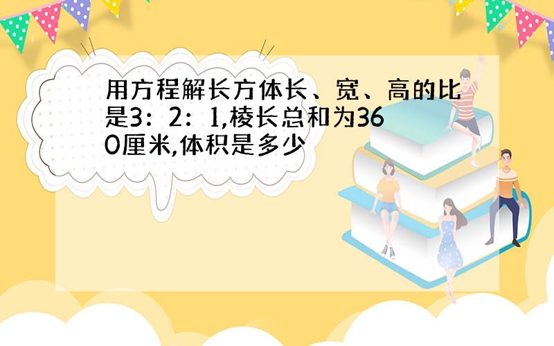 用方程解长方体长、宽、高的比是3：2：1,棱长总和为360厘米,体积是多少