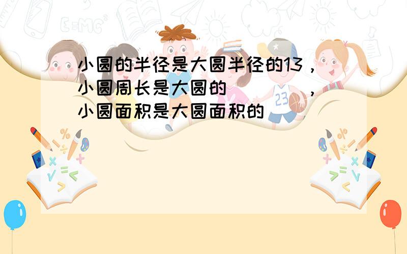 小圆的半径是大圆半径的13，小圆周长是大圆的 ___ ，小圆面积是大圆面积的 ___ ．