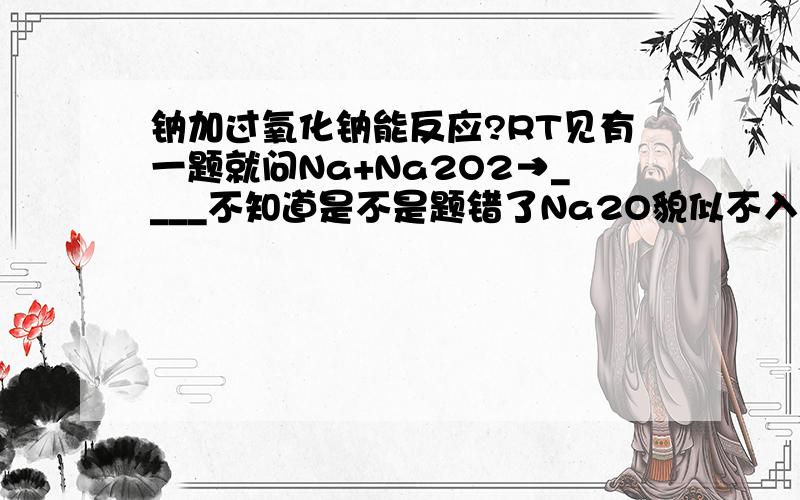 钠加过氧化钠能反应?RT见有一题就问Na+Na2O2→____不知道是不是题错了Na2O貌似不入Na2O2稳定反应怎么发