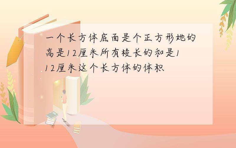 一个长方体底面是个正方形她的高是12厘米所有棱长的和是112厘米这个长方体的体积