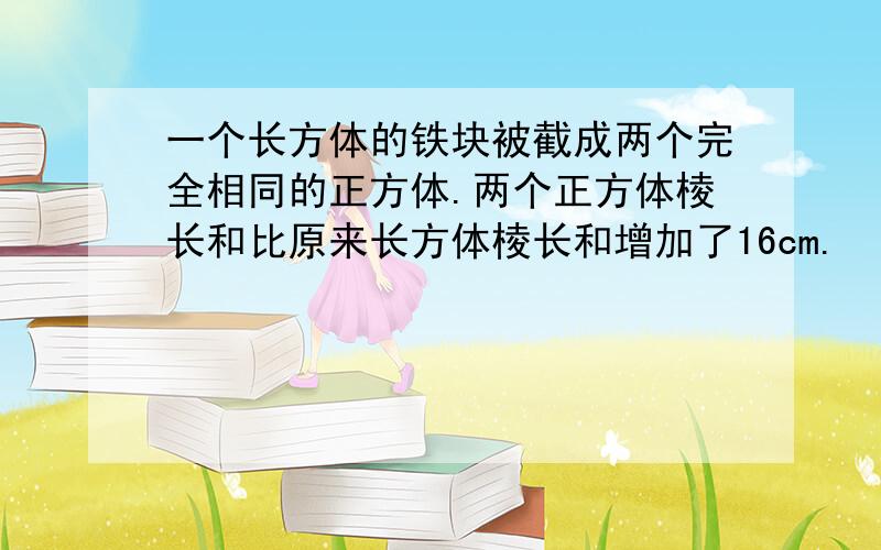 一个长方体的铁块被截成两个完全相同的正方体.两个正方体棱长和比原来长方体棱长和增加了16cm.