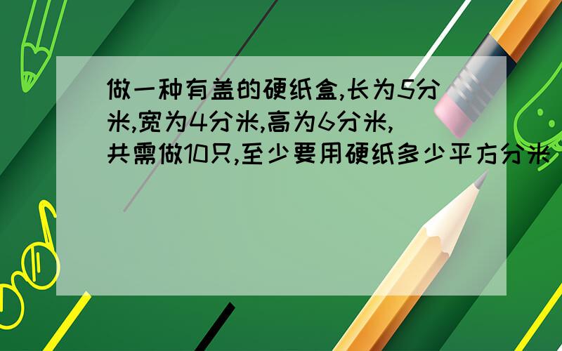 做一种有盖的硬纸盒,长为5分米,宽为4分米,高为6分米,共需做10只,至少要用硬纸多少平方分米