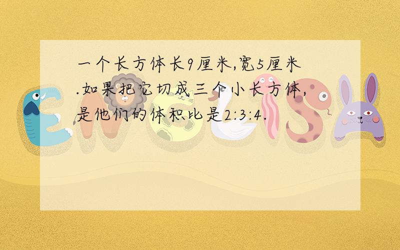 一个长方体长9厘米,宽5厘米.如果把它切成三个小长方体,是他们的体积比是2:3:4.