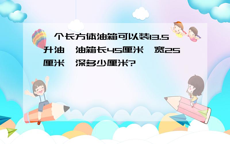 一个长方体油箱可以装13.5升油,油箱长45厘米,宽25厘米,深多少厘米?