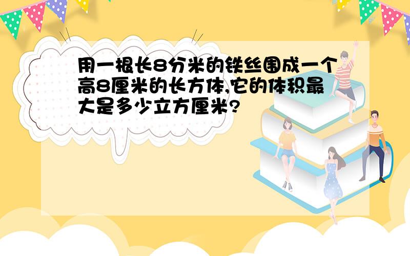 用一根长8分米的铁丝围成一个高8厘米的长方体,它的体积最大是多少立方厘米?