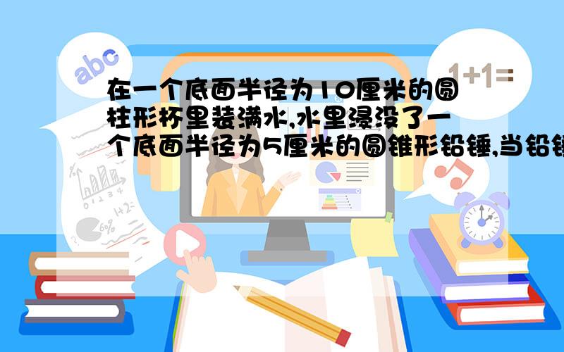 在一个底面半径为10厘米的圆柱形杯里装满水,水里浸没了一个底面半径为5厘米的圆锥形铅锤,当铅锤从水中取