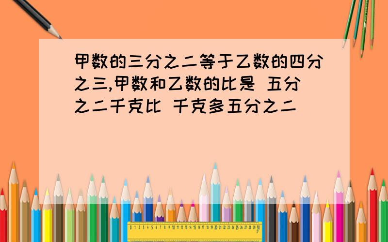 甲数的三分之二等于乙数的四分之三,甲数和乙数的比是 五分之二千克比 千克多五分之二