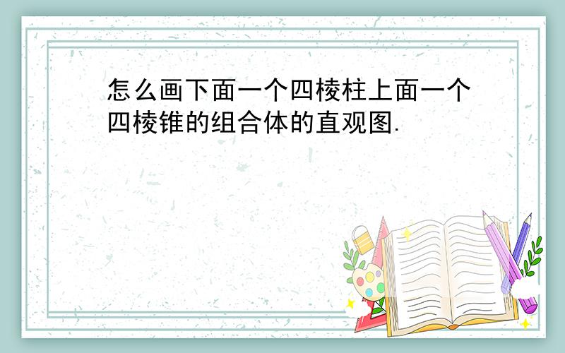 怎么画下面一个四棱柱上面一个四棱锥的组合体的直观图.