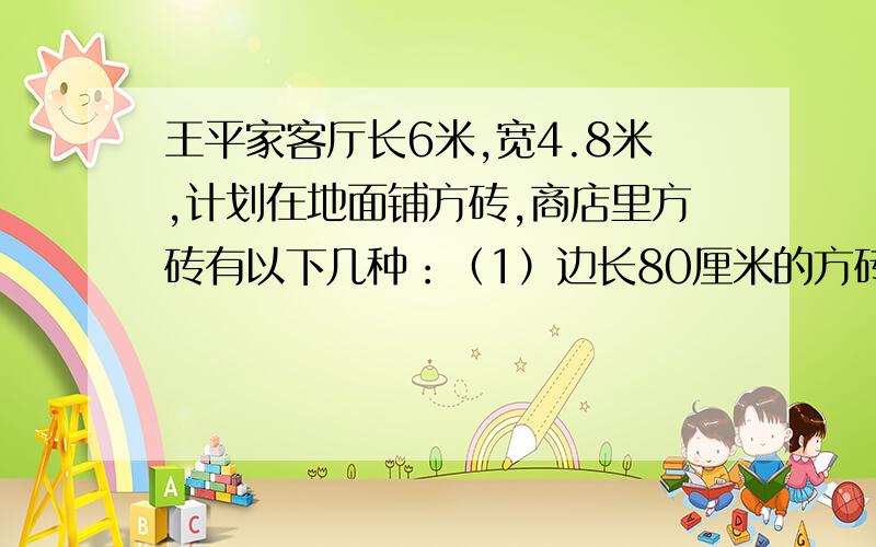 王平家客厅长6米,宽4.8米,计划在地面铺方砖,商店里方砖有以下几种：（1）边长80厘米的方砖；（2）边长45厘米的方砖