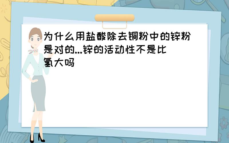 为什么用盐酸除去铜粉中的锌粉是对的...锌的活动性不是比氢大吗