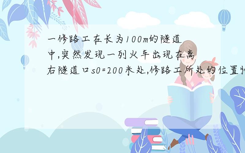 一修路工在长为100m的隧道中,突然发现一列火车出现在离右隧道口s0=200米处,修路工所处的位置恰