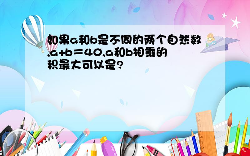 如果a和b是不同的两个自然数,a+b＝40,a和b相乘的积最大可以是?