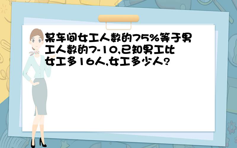 某车间女工人数的75%等于男工人数的7-10,已知男工比女工多16人,女工多少人?