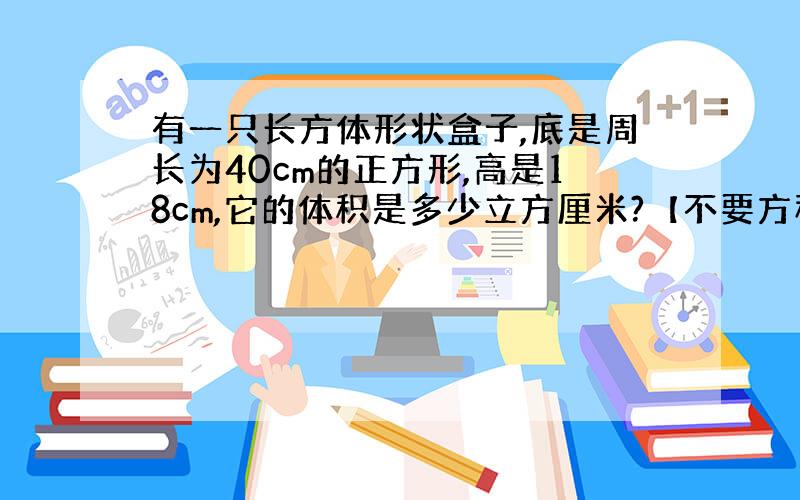 有一只长方体形状盒子,底是周长为40cm的正方形,高是18cm,它的体积是多少立方厘米?【不要方程】