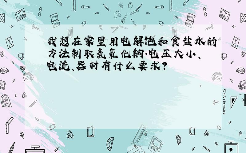 我想在家里用电解饱和食盐水的方法制取氢氧化钠.电压大小、电流、器材有什么要求?