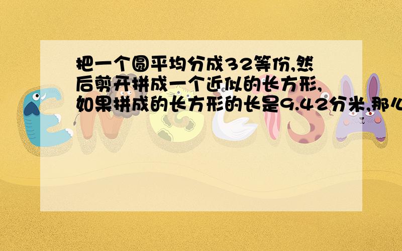 把一个圆平均分成32等份,然后剪开拼成一个近似的长方形,如果拼成的长方形的长是9.42分米,那么宽是（）