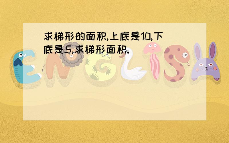 求梯形的面积,上底是10,下底是5,求梯形面积.