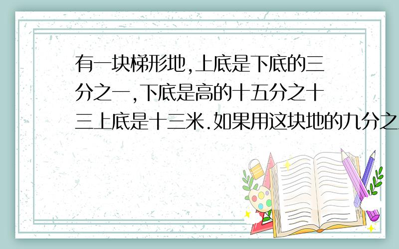 有一块梯形地,上底是下底的三分之一,下底是高的十五分之十三上底是十三米.如果用这块地的九分之五,