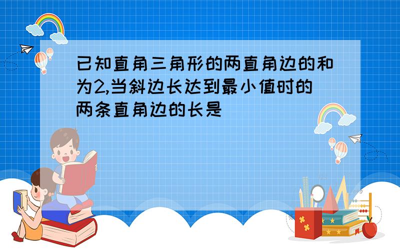 已知直角三角形的两直角边的和为2,当斜边长达到最小值时的两条直角边的长是