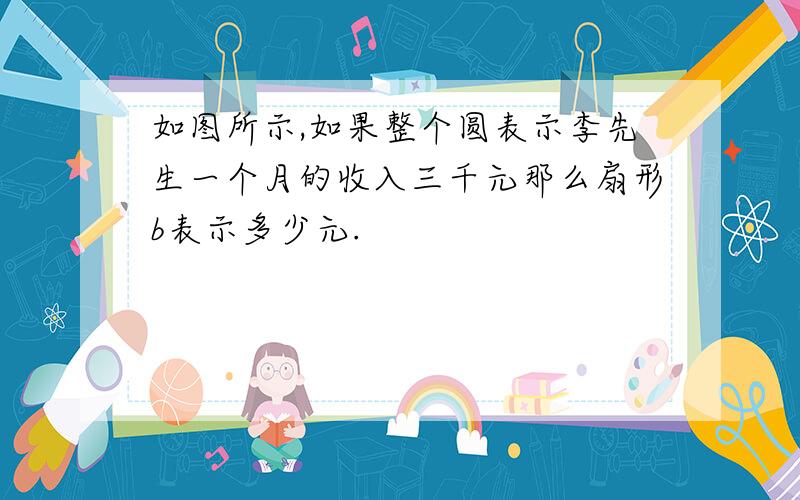 如图所示,如果整个圆表示李先生一个月的收入三千元那么扇形b表示多少元.