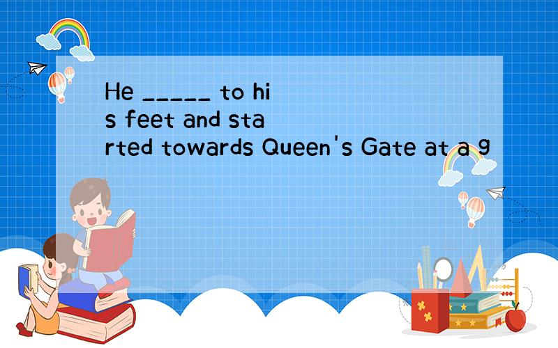 He _____ to his feet and started towards Queen's Gate at a g