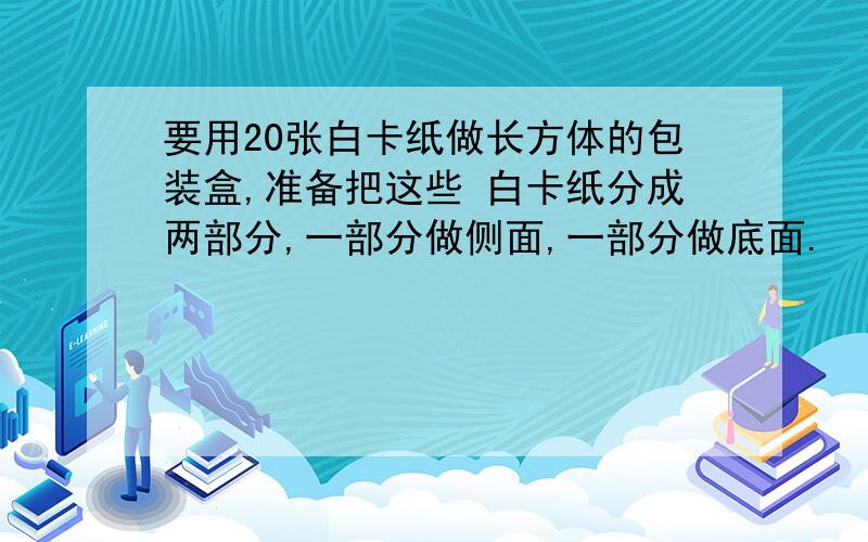 要用20张白卡纸做长方体的包装盒,准备把这些 白卡纸分成两部分,一部分做侧面,一部分做底面.