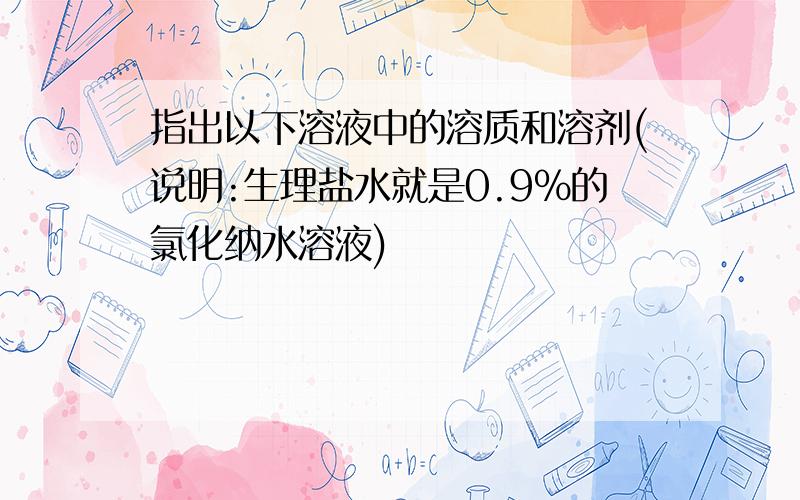 指出以下溶液中的溶质和溶剂(说明:生理盐水就是0.9%的氯化纳水溶液)