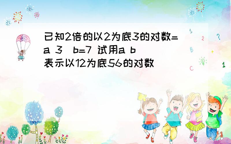 已知2倍的以2为底3的对数=a 3＾b=7 试用a b 表示以12为底56的对数