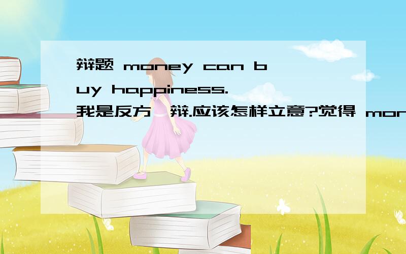 辩题 money can buy happiness. 我是反方一辩.应该怎样立意?觉得 money can not b