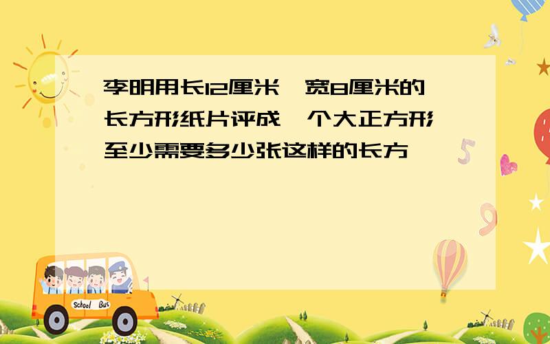 李明用长12厘米,宽8厘米的长方形纸片评成一个大正方形,至少需要多少张这样的长方