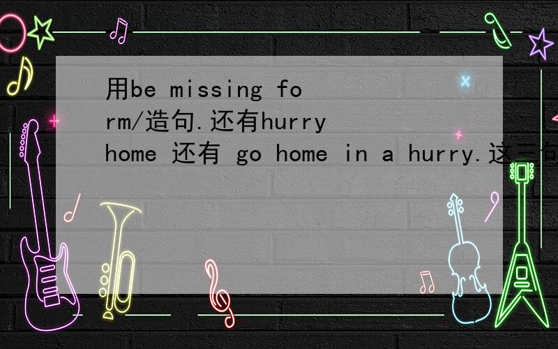 用be missing form/造句.还有hurry home 还有 go home in a hurry.这三句各造