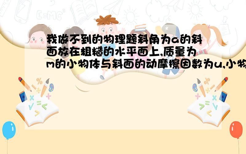 我做不到的物理题斜角为a的斜面放在粗糙的水平面上,质量为m的小物体与斜面的动摩擦因数为u,小物体从斜面上滑下的过程中,水