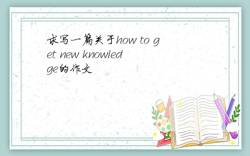 求写一篇关于how to get new knowledge的作文