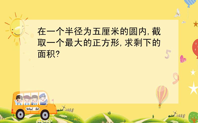 在一个半径为五厘米的圆内,截取一个最大的正方形,求剩下的面积?