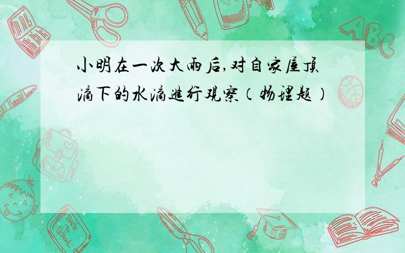 小明在一次大雨后,对自家屋顶滴下的水滴进行观察（物理题）