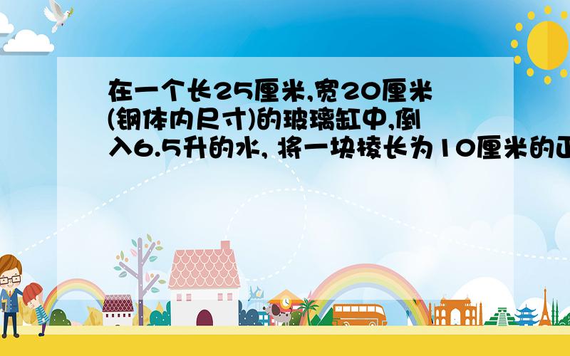 在一个长25厘米,宽20厘米(钢体内尺寸)的玻璃缸中,倒入6.5升的水, 将一块棱长为10厘米的正方体铁块全部淹没.如果