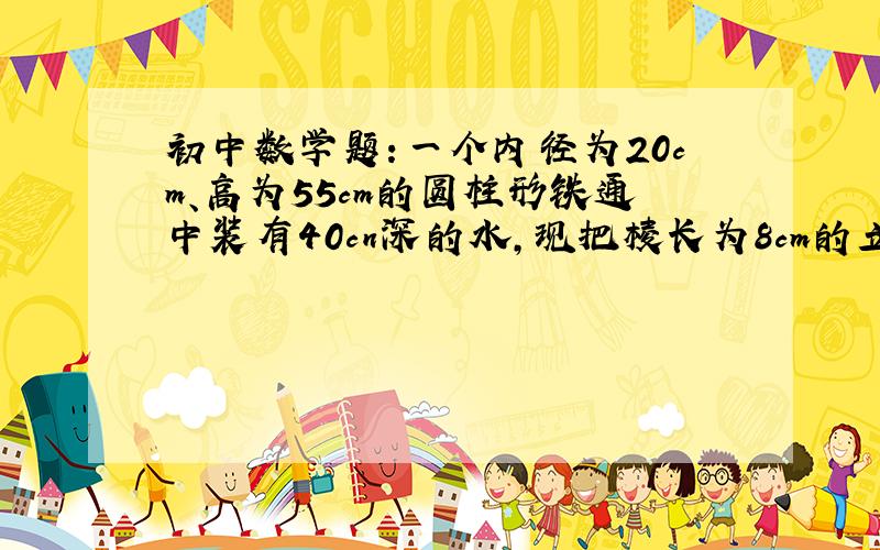 初中数学题：一个内径为20cm、高为55cm的圆柱形铁通中装有40cn深的水,现把棱长为8cm的立方体铁块慢慢放到桶中,